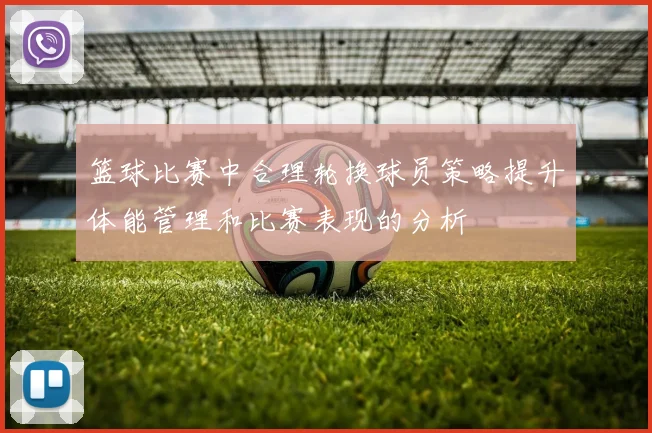 篮球比赛中合理轮换球员策略提升体能管理和比赛表现的分析