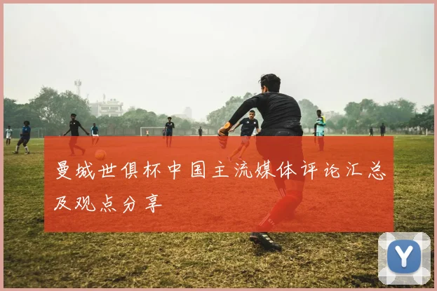 曼城世俱杯中国主流媒体评论汇总及观点分享