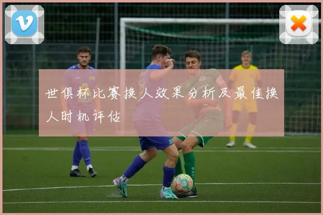 世俱杯比赛换人效果分析及最佳换人时机评估