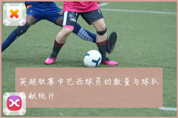 英超联赛中巴西球员的数量与球队贡献统计