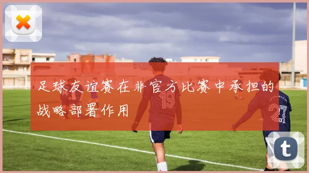 足球友谊赛在非官方比赛中承担的战略部署作用